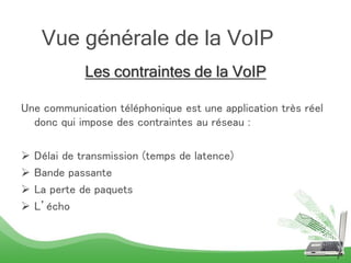 Les contraintes de la VoIP
Une communication téléphonique est une application très réel
donc qui impose des contraintes au réseau :
 Délai de transmission (temps de latence)
 Bande passante
 La perte de paquets
 L’écho
7
Vue générale de la VoIP
 
