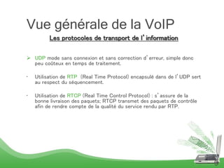 Les protocoles de transport de l’information
 UDP mode sans connexion et sans correction d’erreur, simple donc
peu coûteux en temps de traitement.
• Utilisation de RTP (Real Time Protocol) encapsulé dans de l’UDP sert
au respect du séquencement.
• Utilisation de RTCP (Real Time Control Protocol) : s’assure de la
bonne livraison des paquets; RTCP transmet des paquets de contrôle
afin de rendre compte de la qualité du service rendu par RTP.
9
Vue générale de la VoIP
 