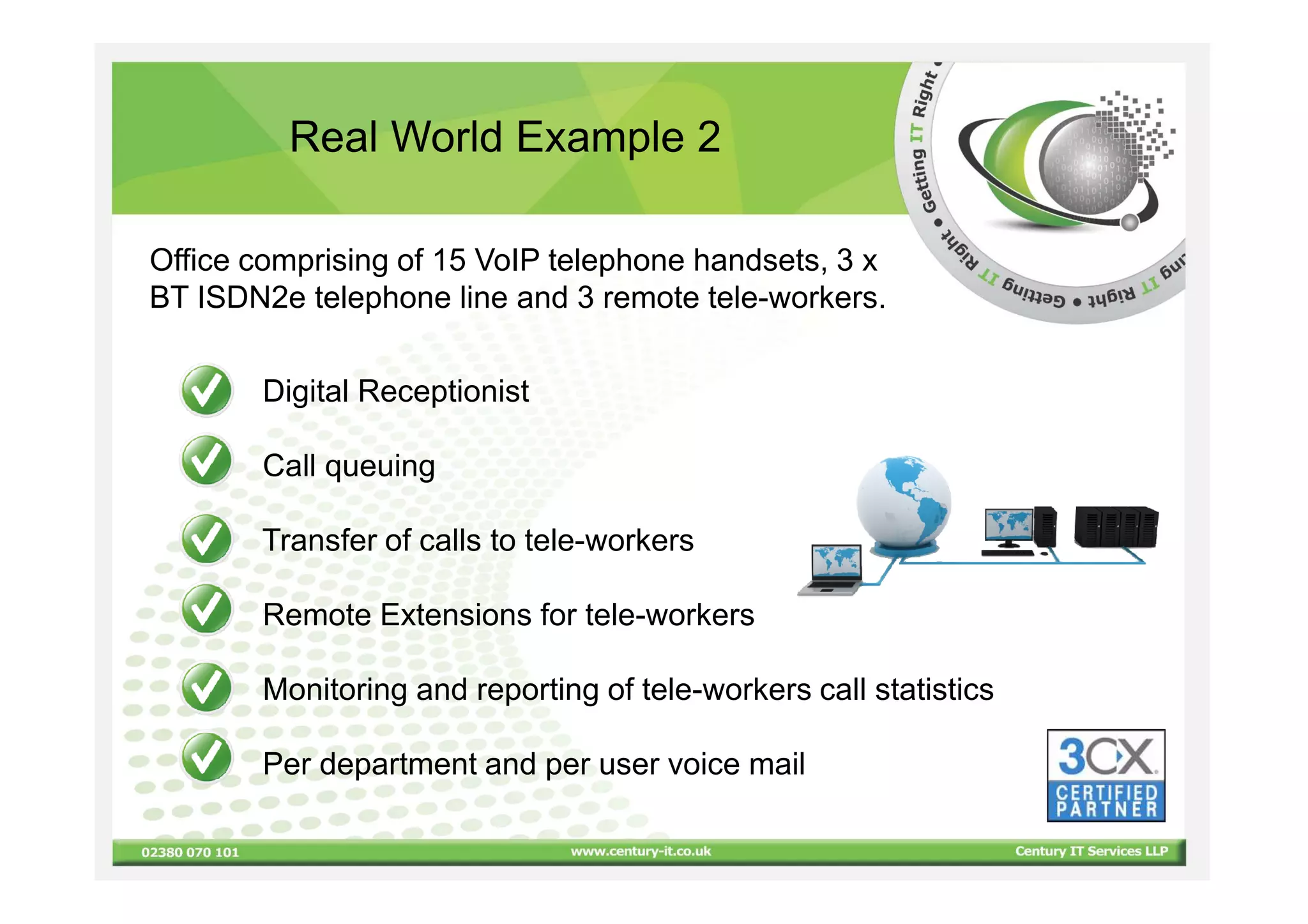 Real World Example 2

Office comprising of 15 VoIP telephone handsets, 3 x
BT ISDN2e telephone line and 3 remote tele-workers.


       Digital Receptionist

       Call queuing

       Transfer of calls to tele-workers

       Remote Extensions for tele-workers

       Monitoring and reporting of tele-workers call statistics

       Per department and per user voice mail
 