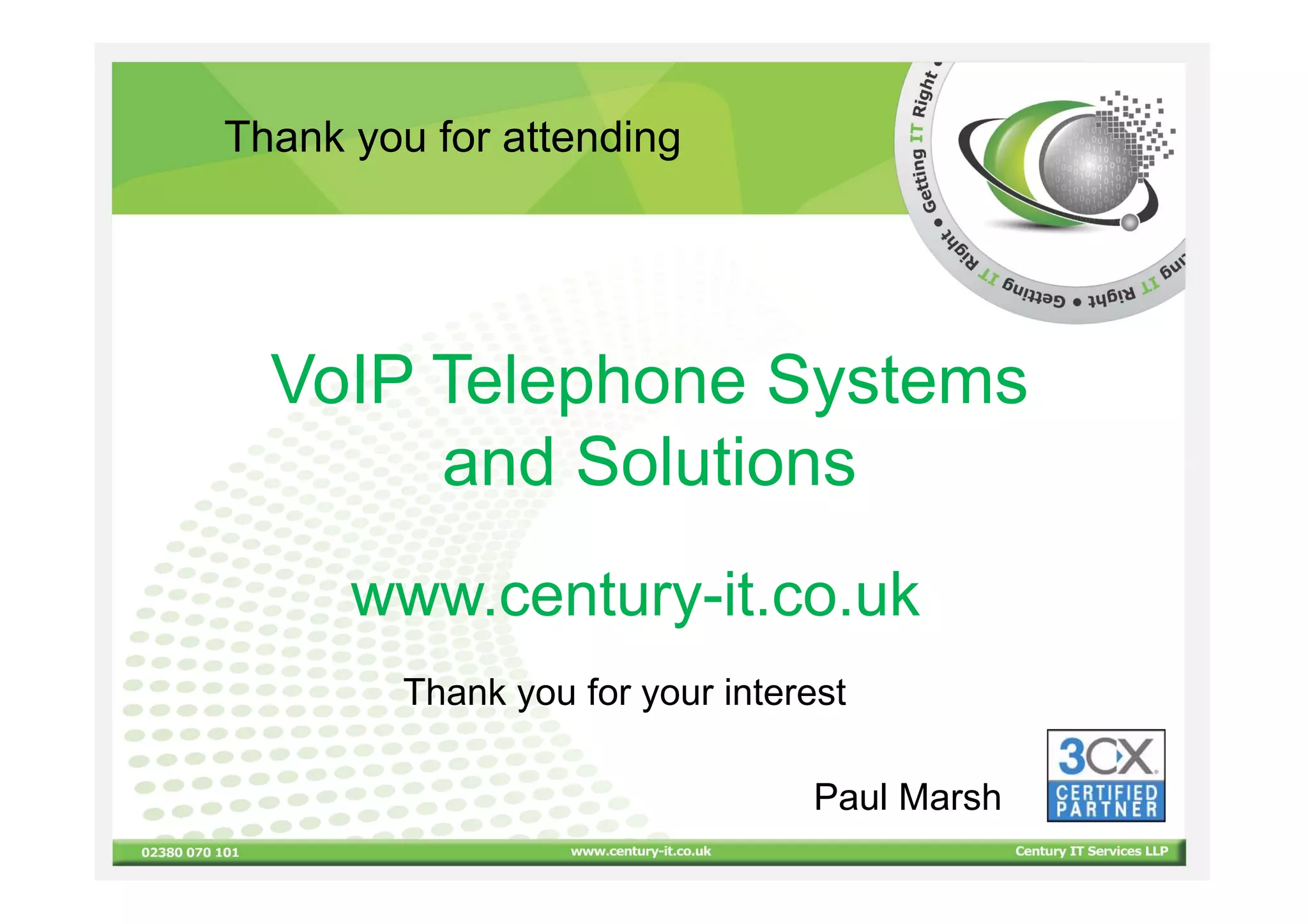 Thank you for attending




  VoIP Telephone Systems
       and Solutions
      www.century-it.co.uk
        Thank you for your interest

                                 Paul Marsh
 