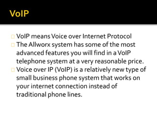 VoIP meansVoice over Internet Protocol
TheAllworx system has some of the most
advanced features you will find in aVoIP
telephone system at a very reasonable price.
Voice over IP (VoIP) is a relatively new type of
small business phone system that works on
your internet connection instead of
traditional phone lines.