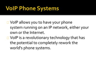 VoIP allows you to have your phone
system running on an IP network, either your
own or the Internet.
VoIP is a revolutionary technology that has
the potential to completely rework the
world's phone systems.
