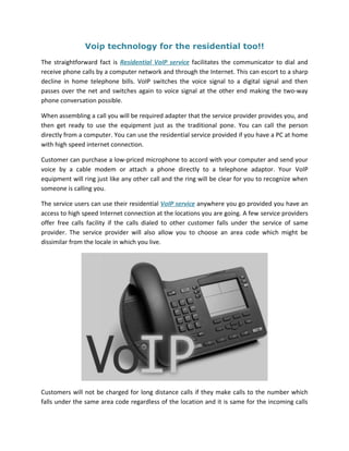Voip technology for the residential too!!
The straightforward fact is Residential VoIP service facilitates the communicator to dial and
receive phone calls by a computer network and through the Internet. This can escort to a sharp
decline in home telephone bills. VoIP switches the voice signal to a digital signal and then
passes over the net and switches again to voice signal at the other end making the two-way
phone conversation possible.

When assembling a call you will be required adapter that the service provider provides you, and
then get ready to use the equipment just as the traditional pone. You can call the person
directly from a computer. You can use the residential service provided if you have a PC at home
with high speed internet connection.

Customer can purchase a low-priced microphone to accord with your computer and send your
voice by a cable modem or attach a phone directly to a telephone adaptor. Your VoIP
equipment will ring just like any other call and the ring will be clear for you to recognize when
someone is calling you.

The service users can use their residential VoIP service anywhere you go provided you have an
access to high speed Internet connection at the locations you are going. A few service providers
offer free calls facility if the calls dialed to other customer falls under the service of same
provider. The service provider will also allow you to choose an area code which might be
dissimilar from the locale in which you live.




Customers will not be charged for long distance calls if they make calls to the number which
falls under the same area code regardless of the location and it is same for the incoming calls
 