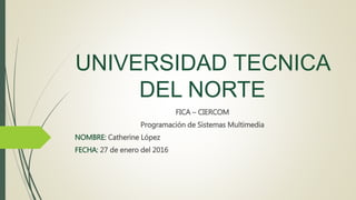UNIVERSIDAD TECNICA
DEL NORTE
FICA – CIERCOM
Programación de Sistemas Multimedia
NOMBRE: Catherine López
FECHA: 27 de enero del 2016
 