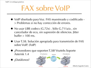VoIP: Un enfoque práctico




                     FAX sobre VoIP
      • VoIP diseñado para Voz. FAX muestreado y codiﬁcado -
           > Problemas si no hay corrección de errores.

      • No usar LBR codecs (G.72x) . Sólo G.711a/u , sin
           cancelador de eco, sin supresión de silencios. Jitter
           buffer > 100 ms.

      • Usar T.38. Solución apropiada para transmisión de FAX
           sobre VoIP. (FoIP)

      • ¿Proveedores que soporten T.38? Voztele.Soporte
           Asterisk 1.4

      • ¿Datáfonos?
                                                           Alberto Sagredo Castro
 