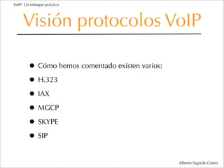 VoIP: Un enfoque práctico




     Visión protocolos VoIP

        • Cómo hemos comentado existen varios:
        • H.323
        • IAX
        • MGCP
        • SKYPE
        • SIP
                                                 Alberto Sagredo Castro
 