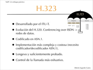 VoIP: Un enfoque práctico




                               H.323
        • Desarrollado por el ITU-T.
        • Evolución del H.320. Conferencing over ISDN -> a
             redes de datos.

        • Codiﬁcado en ASN.1.
        • Implementación más compleja y costosa (necesito
             codiﬁcador/decodiﬁcador ASN.1).

        • Longevo y suﬁcientemente probado.
        • Control de la llamada más exhustivo.
                                                      Alberto Sagredo Castro
 
