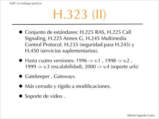 VoIP: Un enfoque práctico




                            H.323 (II)
      • Conjunto de estándares: H.225 RAS, H.225 Call
           Signaling, H.225 Annex G, H.245 Multimedia
           Control Protocol. H.235 (seguridad para H.245) y
           H.450 (servicios suplementarios).

      • Hasta cuatro versiones: 1996 -> v.1 , 1998 -> v.2 ,
           1999 -> v.3 (escalabilidad), 2000 -> v.4 (soporte urls)

      • Gatekeeper , Gateways.
      • Más cerrado y rígido a modiﬁcaciones.
      • Soporte de video .
                                                            Alberto Sagredo Castro
 