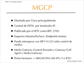 VoIP: Un enfoque práctico




                            MGCP
        • Diseñado por Cisco principalmente.
        • Control de PSTN por terminales IP.
        • Publicado por el IETF como RFC 2705.
        • Esquema Maestro/Esclavo. (Endpoints tontos)
        • Puede interoperar con SIP Y H.323 (sólo control de
             media).

        • Media Gateway (Control llamada) y Gateway (Call
             Agent y Media Gateway)

        • Primo hermano -> MEGACO/H.248 (ITU-T e IETF) Alberto Sagredo Castro
 