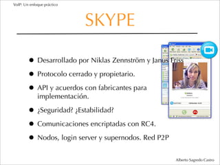 VoIP: Un enfoque práctico




                            SKYPE

        • Desarrollado por Niklas Zennström y Janus Friss
        • Protocolo cerrado y propietario.
        • API y acuerdos con fabricantes para
             implementación.

        • ¿Seguridad? ¿Estabilidad?
        • Comunicaciones encriptadas con RC4.
        • Nodos, login server y supernodos. Red P2P
                                                      Alberto Sagredo Castro
 