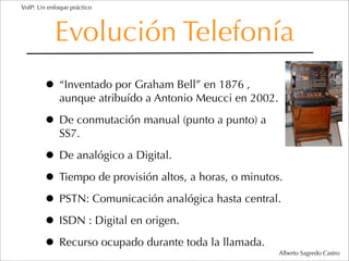 VoIP: Un enfoque práctico




           Evolución Telefonía
        • “Inventado por Graham Bell” en 1876 ,
             aunque atribuído a Antonio Meucci en 2002.

        • De conmutación manual (punto a punto) a
             SS7.

        • De analógico a Digital.
        • Tiempo de provisión altos, a horas, o minutos.
        • PSTN: Comunicación analógica hasta central.
        • ISDN : Digital en origen.
        • Recurso ocupado durante toda la llamada.        Alberto Sagredo Castro
 