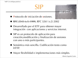 VoIP: Un enfoque práctico




                                 SIP
        • Protocolo de iniciación de sesiones.
        • RFC 2543 (v.1) 1999, RFC 3261 (v.2) 2002
        • Desarrollado por el IETF para obtener mayor
             integración con aplicaciones y servicios internet.

        • SIP es un protocolo de aplicación para
             creación,modiﬁcación y ﬁnalización de sesiones
             con uno o más participantes.

        • Semántica más sencilla. Codiﬁcación texto como
             HTTP.

        • Mayor ﬂexibilidad e implementaciones más simples.
                                                          Alberto Sagredo Castro
 