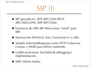 VoIP: Un enfoque práctico




                            SIP (I)
        • SIP apoyado en : RTP (RFC3550) RTCP
             (RFC3605),DNS, SDP (RFC4566)

        • Existencia de URIs SIP (direcciones “email” para
             SIP)

        • Numeración ENUM (E.164). Conversión nº a URIs.
        • Modelo Solicitud/Respuesta como HTTP. Cabecera/
             Cuerpo. y MIME para deﬁnir contenido.

        • Codiﬁcación texto. Facilidad de debugging e
             implementación.

        • SDP: Deﬁnir Media.
                                                        Alberto Sagredo Castro
 