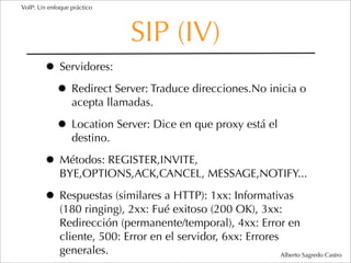 VoIP: Un enfoque práctico




                              SIP (IV)
        • Servidores:
         • Redirect Server: Traduce direcciones.No inicia o
                 acepta llamadas.

            • Location Server: Dice en que proxy está el
                 destino.

        • Métodos: REGISTER,INVITE,
             BYE,OPTIONS,ACK,CANCEL, MESSAGE,NOTIFY...

        • Respuestas (similares a HTTP): 1xx: Informativas
             (180 ringing), 2xx: Fué exitoso (200 OK), 3xx:
             Redirección (permanente/temporal), 4xx: Error en
             cliente, 500: Error en el servidor, 6xx: Errores
             generales.                                       Alberto Sagredo Castro
 
