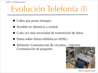 VoIP: Un enfoque práctico




      Evolución Telefonía (I)
        • Cobro por pasos (tiempo).
        • Sensible en distancia a central.
        • Cada vez más necesidad de transmisión de datos.
        • Datos sobre líneas telefónicas (ADSL).
        • Telefonía: Conmutación de circuitos / Internet:
             Conmutación de paquetes.




                                                     Alberto Sagredo Castro
 