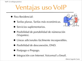 VoIP: Un enfoque práctico




               Ventajas uso VoIP
        • Para Residencial:
         • Tarifas planas. Tarifas más económicas.
         • Servicios suplementarios.
         • Posibilidad de portabilidad de númeración
                 (Viajantes).

            • Líneas adicionales fácilmente incorporables.
            • Posibilidad de desconexión, DND.
            • Postpago o Prepago.
            • Integración con Internet. Voicemail a Email.
                                                        Alberto Sagredo Castro
 