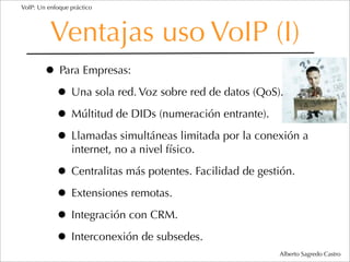 VoIP: Un enfoque práctico




          Ventajas uso VoIP (I)
        • Para Empresas:
         • Una sola red. Voz sobre red de datos (QoS).
         • Múltitud de DIDs (numeración entrante).
         • Llamadas simultáneas limitada por la conexión a
                 internet, no a nivel físico.

            • Centralitas más potentes. Facilidad de gestión.
            • Extensiones remotas.
            • Integración con CRM.
            • Interconexión de subsedes.
                                                         Alberto Sagredo Castro
 