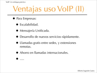 VoIP: Un enfoque práctico




        Ventajas uso VoIP (II)
        • Para Empresas:
         • Escalabilidad.
         • Mensajería Uniﬁcada.
         • Desarrollo de nuevos servicios rápidamente.
         • Llamadas gratis entre sedes, y extensiones
                 remotas.

            • Ahorro en llamadas internacionales.
            • .....

                                                    Alberto Sagredo Castro
 
