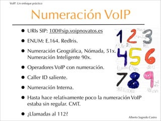 VoIP: Un enfoque práctico




               Numeración VoIP
        • URIs SIP: 100@sip.voipnovatos.es
        • ENUM: E.164. RedIris.
        • Numeración Geográﬁca, Nómada, 51x.
             Numeración Inteligente 90x.

        • Operadores VoIP con numeración.
        • Caller ID saliente.
        • Numeración Interna.
        • Hasta hace relativamente poco la numeración VoIP
             estaba sin regular. CMT.

        • ¿Llamadas al 112?                         Alberto Sagredo Castro
 