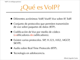 VoIP: Un enfoque práctico




                       ¿Qué es VoIP?
        • Diferentes acrónimos: VoIP, VozIP, Voz sobre IP, ToIP.
        • Conjunto de protocolos que permiten transmisión
             de voz sobre paquetes de datos (RTP).

        • Codiﬁcación de Voz por medio de códecs
             (codiﬁcadores-decodiﬁcadores).

        • Existen varios protocolos. SIP, H.323, IAX2, MGCP,
             SKYPE.

        • Audio sobre Real Time Protocolo (RTP).
        • Tecnología en adolescencia.
                                                        Alberto Sagredo Castro
 