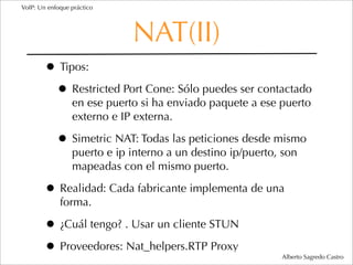 VoIP: Un enfoque práctico




                             NAT(II)
        • Tipos:
         • Restricted Port Cone: Sólo puedes ser contactado
                 en ese puerto si ha enviado paquete a ese puerto
                 externo e IP externa.

            • Simetric NAT: Todas las peticiones desde mismo
                 puerto e ip interno a un destino ip/puerto, son
                 mapeadas con el mismo puerto.

        • Realidad: Cada fabricante implementa de una
             forma.

        • ¿Cuál tengo? . Usar un cliente STUN
        • Proveedores: Nat_helpers.RTP Proxy                Alberto Sagredo Castro
 