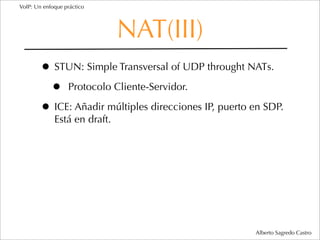 VoIP: Un enfoque práctico




                              NAT(III)
        • STUN: Simple Transversal of UDP throught NATs.
         • Protocolo Cliente-Servidor.
        • ICE: Añadir múltiples direcciones IP, puerto en SDP.
             Está en draft.




                                                       Alberto Sagredo Castro
 