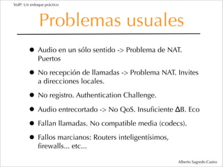 VoIP: Un enfoque práctico




              Problemas usuales
        • Audio en un sólo sentido -> Problema de NAT.
             Puertos

        • No recepción de llamadas -> Problema NAT. Invites
             a direcciones locales.

        • No registro. Authentication Challenge.
        • Audio entrecortado -> No QoS. Insuﬁciente ΔB. Eco
        • Fallan llamadas. No compatible media (codecs).
        • Fallos marcianos: Routers inteligentísimos,
             ﬁrewalls... etc...

                                                    Alberto Sagredo Castro
 