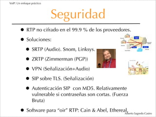 VoIP: Un enfoque práctico




                            Seguridad
        • RTP no cifrado en el 99.9 % de los proveedores.
        • Soluciones:
         • SRTP (Audio). Snom, Linksys.
         • ZRTP (Zimmerman (PGP))
         • VPN (Señalización+Audio)
         • SIP sobre TLS. (Señalización)
         • Autenticación SIP con MD5. Relativamente
                 vulnerable si contraseñas son cortas. (Fuerza
                 Bruta)

        • Software para “oir” RTP: Cain & Abel, Ethereal,   Alberto Sagredo Castro
 