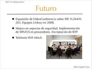 VoIP: Un enfoque práctico




                            Futuro
        • Expansión de VideoConferencia sobre SIP, H.264/H.
             263. Equipos Linksys en 2008.

        • Mejora en aspectos de seguridad. Implementación
             de SIPoTLS en proveedores. Encriptación de RTP.

        • Telefonía Wiﬁ Móvil.




                                                        Alberto Sagredo Castro
 