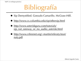 VoIP: Un enfoque práctico




                            Bibliografía
        • Sip Demystiﬁed. Gonzalo Camarillo. McGraw-Hill.
        • http://www.cs.columbia.edu/sip/othersip.html
        • http://www.asteriskguru.com/tutorials/
             sip_nat_oneway_or_no_audio_asterisk.html

        • http://www.crfreenet.org/~martin/referaty/stun/
             naty.pdf




                                                        Alberto Sagredo Castro
 