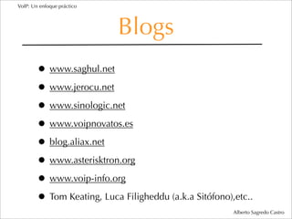 VoIP: Un enfoque práctico




                            Blogs
        • www.saghul.net
        • www.jerocu.net
        • www.sinologic.net
        • www.voipnovatos.es
        • blog.aliax.net
        • www.asterisktron.org
        • www.voip-info.org
        • Tom Keating, Luca Filigheddu (a.k.a Sitófono),etc..
                                                        Alberto Sagredo Castro
 