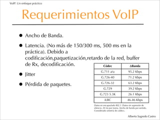 VoIP: Un enfoque práctico




         Requerimientos VoIP
      • Ancho de Banda.
      • Latencia. (No más de 150/300 ms, 500 ms en la
           práctica). Debido a
           codiﬁcación,paquetización,retardo de la red, buffer
           de Rx, decodiﬁcación.            Códec        ΔBanda


      • Jitter
                                                G.711 a/u                    95.2 Kbps
                                                 G.726-40                    71.2 Kbps

      • Pérdida de paquetes.                     G.726-32
                                                   G.729
                                                                             63.2 Kbps
                                                                             39.2 Kbps
                                               G.723 5.3K                    26.1 Kbps
                                                    iLBC                    46.46 Kbps
                                          Datos en encapsulado 802.3 .Datos sin supresión de
                                          silencio. 20 ms por trama. Ancho de banda por sentido.
                                          Considerado simetría de códecs.

                                                                            Alberto Sagredo Castro
 