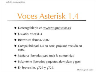 VoIP: Un enfoque práctico




              Voces Asterisk 1.4
          • Descargable ya en www.voipnovatos.es
          • Usuario: voces1.4
          • Password: demoa72007
          • Compatibilidad 1.4 en core, próxima versión en
               extra.

          • Mañana liberadas para toda la comunidad
          • Solamente liberados paquetes alaw,ulaw y gsm.
          • En breve slin, g729 y g726.               Alberto Sagredo Castro
 