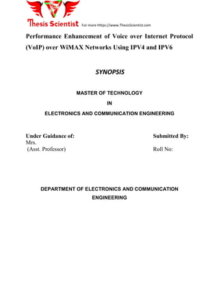 For more Https://www.ThesisScientist.com
Performance Enhancement of Voice over Internet Protocol
(VoIP) over WiMAX Networks Using IPV4 and IPV6
SYNOPSIS
MASTER OF TECHNOLOGY
IN
ELECTRONICS AND COMMUNICATION ENGINEERING
Under Guidance of: Submitted By:
Mrs.
(Asst. Professor) Roll No:
DEPARTMENT OF ELECTRONICS AND COMMUNICATION
ENGINEERING
 