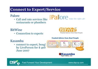 VoIP Trends
Connect to Expert/Service
Palore
  • Call and rate services like
    restaurants or plumbers

BitWine
  • Connection to experts

Kasamba
  • connect to expert, bought
    by LivePerson for $ 40M
    June 2007



         Fast Forward Your Development   www.dsp-ip.com
 