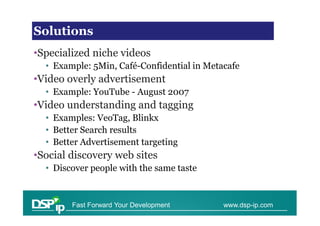 Video Solutions
Solutions
•Specialized niche videos
  • Example: 5Min, Café-Confidential in Metacafe
•Video overly advertisement
  • Example: YouTube - August 2007
•Video understanding and tagging
  • Examples: VeoTag, Blinkx
  • Better Search results
  • Better Advertisement targeting
•Social discovery web sites
  • Discover people with the same taste


        Fast Forward Your Development       www.dsp-ip.com
 