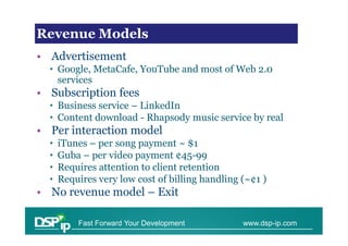 Revenueissues in scaling
Financial Models

• Advertisement
  • Google, MetaCafe, YouTube and most of Web 2.0
    services
• Subscription fees
  • Business service – LinkedIn
  • Content download - Rhapsody music service by real
• Per interaction model
  •   iTunes – per song payment ~ $1
  •   Guba – per video payment ¢45-99
  •   Requires attention to client retention
  •   Requires very low cost of billing handling (~¢1 )
• No revenue model – Exit

          Fast Forward Your Development          www.dsp-ip.com
 