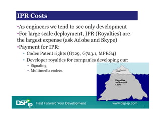 Financial issues in scaling
IPR Costs
•As engineers we tend to see only development
•For large scale deployment, IPR (Royalties) are
the largest expense (ask Adobe and Skype)
•Payment for IPR:
  • Codec Patent rights (G729, G723.1, MPEG4)
  • Developer royalties for companies developing our:
    • Signaling
    • Multimedia codecs




        Fast Forward Your Development        www.dsp-ip.com
 