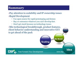 Financial issues in scaling
Summary
•Pay attention to scalability and IP ownership issues
•Rapid Development
   • Use open source for rapid prototyping and demos
   • Buy or outsource whatever you can’t develop fast.
   • Don’t get stuck because on technology issues
•Mix technological breakthrough, product features,
client behavior understanding and innovative GUI                 Technology


to get ahead of the pack

                                                     Biz Model
                                     Scaling


                                                                        Idea
          Fast Forward Your Development                  www.dsp-ip.com
 