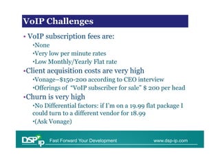 VoIPStatus
VoIP Challenges

• VoIP subscription fees are:
   •None
   •Very low per minute rates
   •Low Monthly/Yearly Flat rate
•Client acquisition costs are very high
   •Vonage–$150-200 according to CEO interview
   •Offerings of “VoIP subscriber for sale” $ 200 per head
•Churn is very high
   •No Differential factors: if I’m on a 19.99 flat package I
   could turn to a different vendor for 18.99
   •(Ask Vonage)

         Fast Forward Your Development           www.dsp-ip.com
 