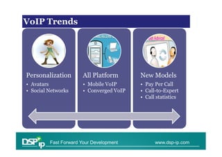 VoIPTrends
VoIP Trends




Personalization        All Platform       New Models
• Avatars              • Mobile VoIP      • Pay Per Call
• Social Networks      • Converged VoIP   • Call-to-Expert
                                          • Call statistics




         Fast Forward Your Development          www.dsp-ip.com
 