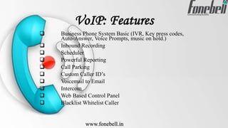 VoIP: Features
 Business Phone System Basic (IVR, Key press codes,
Auto-Answer, Voice Prompts, music on hold.)
 Inbound Recording
 Scheduler
 Powerful Reporting
 Call Parking
 Custom Caller ID’s
 Voicemail to Email
 Intercom
 Web Based Control Panel
 Blacklist Whitelist Caller
www.fonebell.in
 