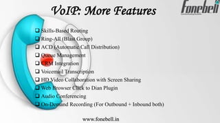 VoIP: More Features
 Skills-Based Routing
 Ring-All (Blast Group)
 ACD (Automatic Call Distribution)
 Queue Management
 CRM Integration
 Voicemail Transcription
 HD Video Collaboration with Screen Sharing
 Web Browser Click to Dian Plugin
 Audio Conferencing
 On-Demand Recording (For Outbound + Inbound both)
www.fonebell.in
 