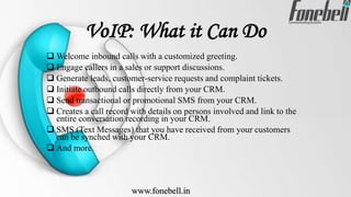 VoIP: What it Can Do
 Welcome inbound calls with a customized greeting.
 Engage callers in a sales or support discussions.
 Generate leads, customer-service requests and complaint tickets.
 Initiate outbound calls directly from your CRM.
 Send transactional or promotional SMS from your CRM.
 Creates a call record with details on persons involved and link to the
entire conversation recording in your CRM.
 SMS (Text Messages) that you have received from your customers
can be synched with your CRM.
 And more.
www.fonebell.in
 