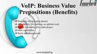 VoIP: Business Value
Prepositions (Benefits)
 Simplicity (Plug-n-play phone)
 Affordability (No cabling, no upfront cost)
 Higher availability (No cable drops)
 More capabilities
 Better call management
www.fonebell.in
 