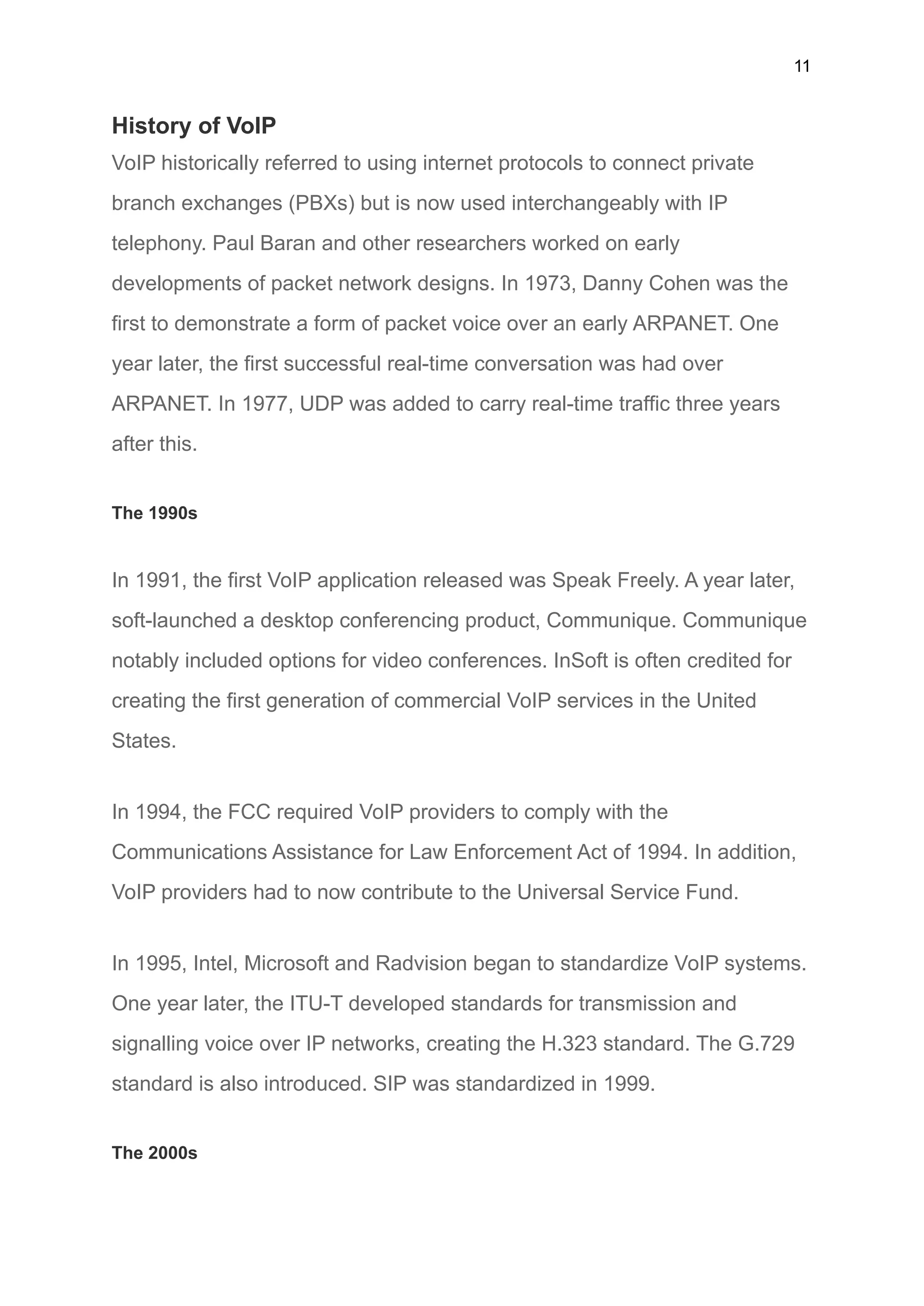 11
History of VoIP
VoIP historically referred to using internet protocols to connect private
branch exchanges (PBXs) but is now used interchangeably with IP
telephony. Paul Baran and other researchers worked on early
developments of packet network designs. In 1973, Danny Cohen was the
first to demonstrate a form of packet voice over an early ARPANET. One
year later, the first successful real-time conversation was had over
ARPANET. In 1977, UDP was added to carry real-time traffic three years
after this.
The 1990s
In 1991, the first VoIP application released was Speak Freely. A year later,
soft-launched a desktop conferencing product, Communique. Communique
notably included options for video conferences. InSoft is often credited for
creating the first generation of commercial VoIP services in the United
States.
In 1994, the FCC required VoIP providers to comply with the
Communications Assistance for Law Enforcement Act of 1994. In addition,
VoIP providers had to now contribute to the Universal Service Fund.
In 1995, Intel, Microsoft and Radvision began to standardize VoIP systems.
One year later, the ITU-T developed standards for transmission and
signalling voice over IP networks, creating the H.323 standard. The G.729
standard is also introduced. SIP was standardized in 1999.
The 2000s
 