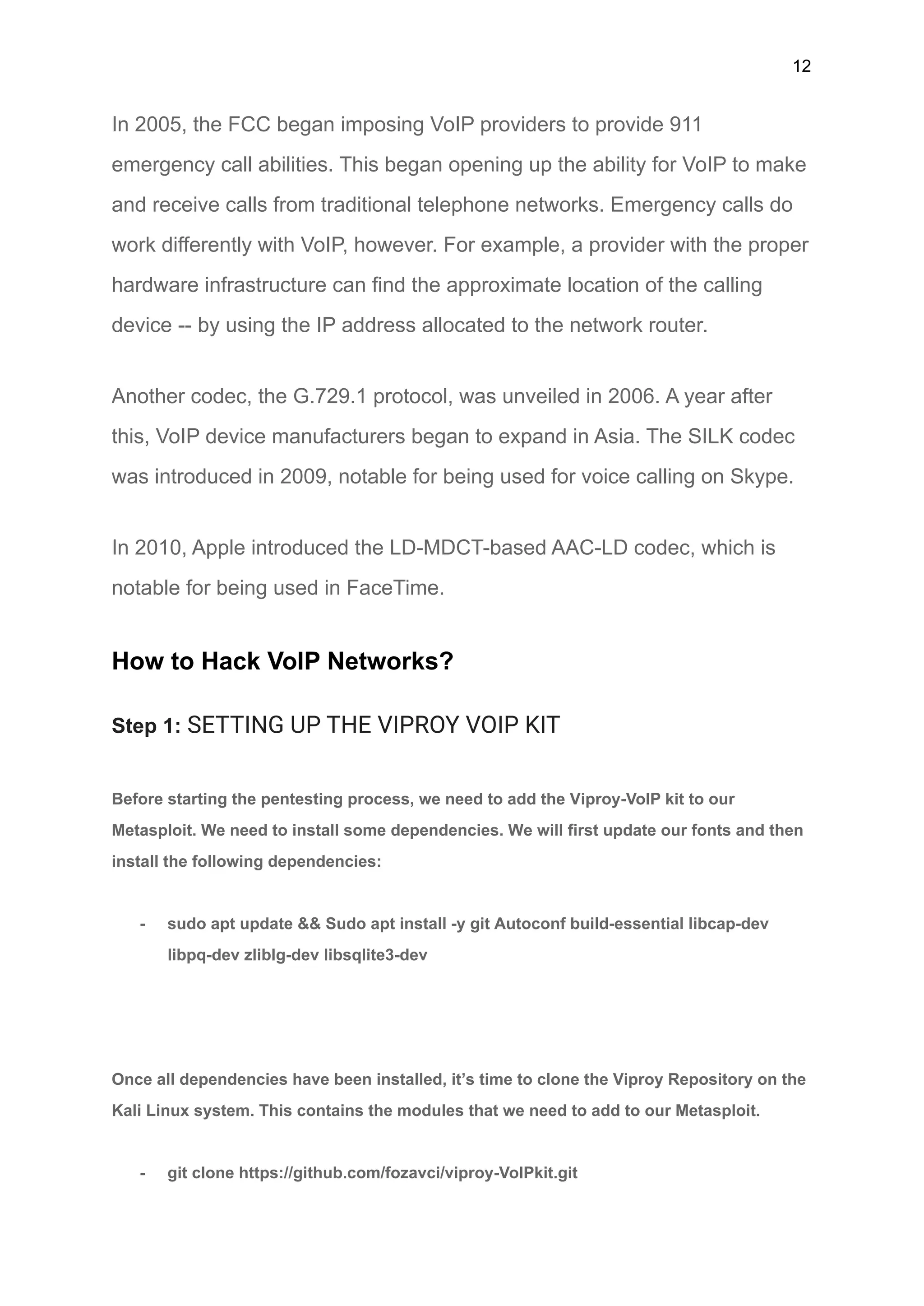 12
In 2005, the FCC began imposing VoIP providers to provide 911
emergency call abilities. This began opening up the ability for VoIP to make
and receive calls from traditional telephone networks. Emergency calls do
work differently with VoIP, however. For example, a provider with the proper
hardware infrastructure can find the approximate location of the calling
device -- by using the IP address allocated to the network router.
Another codec, the G.729.1 protocol, was unveiled in 2006. A year after
this, VoIP device manufacturers began to expand in Asia. The SILK codec
was introduced in 2009, notable for being used for voice calling on Skype.
In 2010, Apple introduced the LD-MDCT-based AAC-LD codec, which is
notable for being used in FaceTime.
How to Hack VoIP Networks?
Step 1: SETTING UP THE VIPROY VOIP KIT
Before starting the pentesting process, we need to add the Viproy-VoIP kit to our
Metasploit. We need to install some dependencies. We will first update our fonts and then
install the following dependencies:
- sudo apt update && Sudo apt install -y git Autoconf build-essential libcap-dev
libpq-dev zliblg-dev libsqlite3-dev
Once all dependencies have been installed, it’s time to clone the Viproy Repository on the
Kali Linux system. This contains the modules that we need to add to our Metasploit.
- git clone https://github.com/fozavci/viproy-VoIPkit.git
 