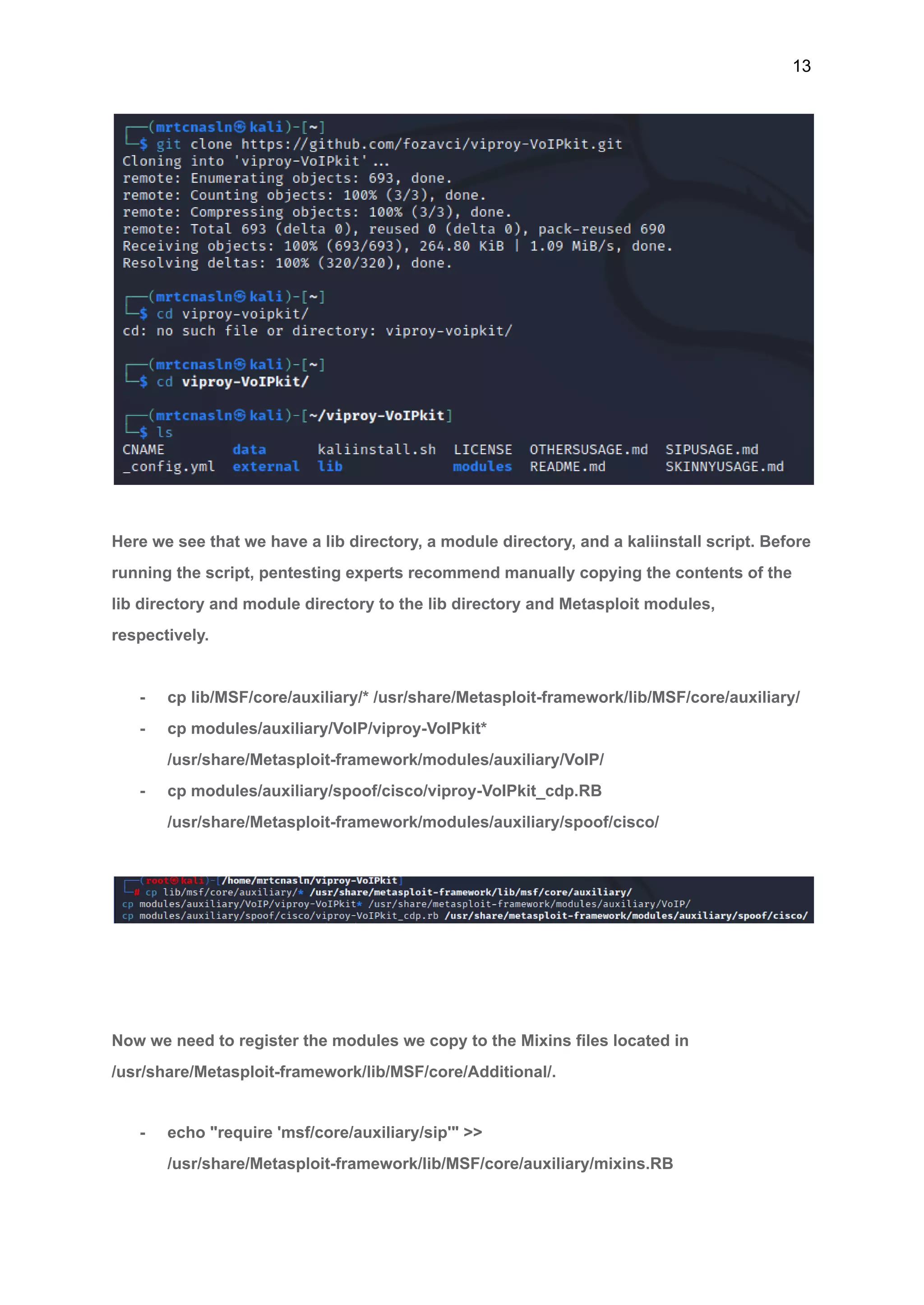 13
Here we see that we have a lib directory, a module directory, and a kaliinstall script. Before
running the script, pentesting experts recommend manually copying the contents of the
lib directory and module directory to the lib directory and Metasploit modules,
respectively.
- cp lib/MSF/core/auxiliary/* /usr/share/Metasploit-framework/lib/MSF/core/auxiliary/
- cp modules/auxiliary/VoIP/viproy-VoIPkit*
/usr/share/Metasploit-framework/modules/auxiliary/VoIP/
- cp modules/auxiliary/spoof/cisco/viproy-VoIPkit_cdp.RB
/usr/share/Metasploit-framework/modules/auxiliary/spoof/cisco/
Now we need to register the modules we copy to the Mixins files located in
/usr/share/Metasploit-framework/lib/MSF/core/Additional/.
- echo "require 'msf/core/auxiliary/sip'" >>
/usr/share/Metasploit-framework/lib/MSF/core/auxiliary/mixins.RB
 