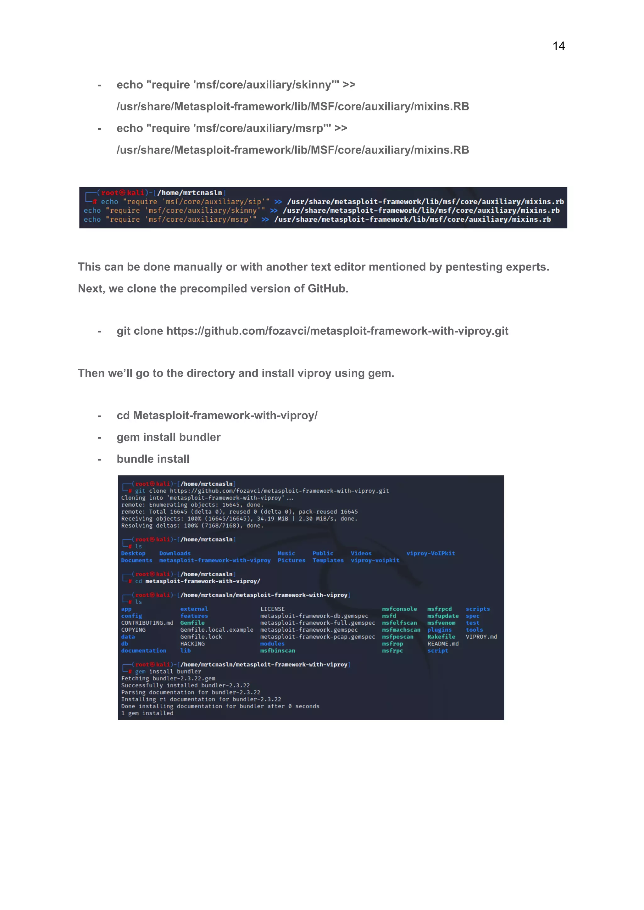 14
- echo "require 'msf/core/auxiliary/skinny'" >>
/usr/share/Metasploit-framework/lib/MSF/core/auxiliary/mixins.RB
- echo "require 'msf/core/auxiliary/msrp'" >>
/usr/share/Metasploit-framework/lib/MSF/core/auxiliary/mixins.RB
This can be done manually or with another text editor mentioned by pentesting experts.
Next, we clone the precompiled version of GitHub.
- git clone https://github.com/fozavci/metasploit-framework-with-viproy.git
Then we’ll go to the directory and install viproy using gem.
- cd Metasploit-framework-with-viproy/
- gem install bundler
- bundle install
 