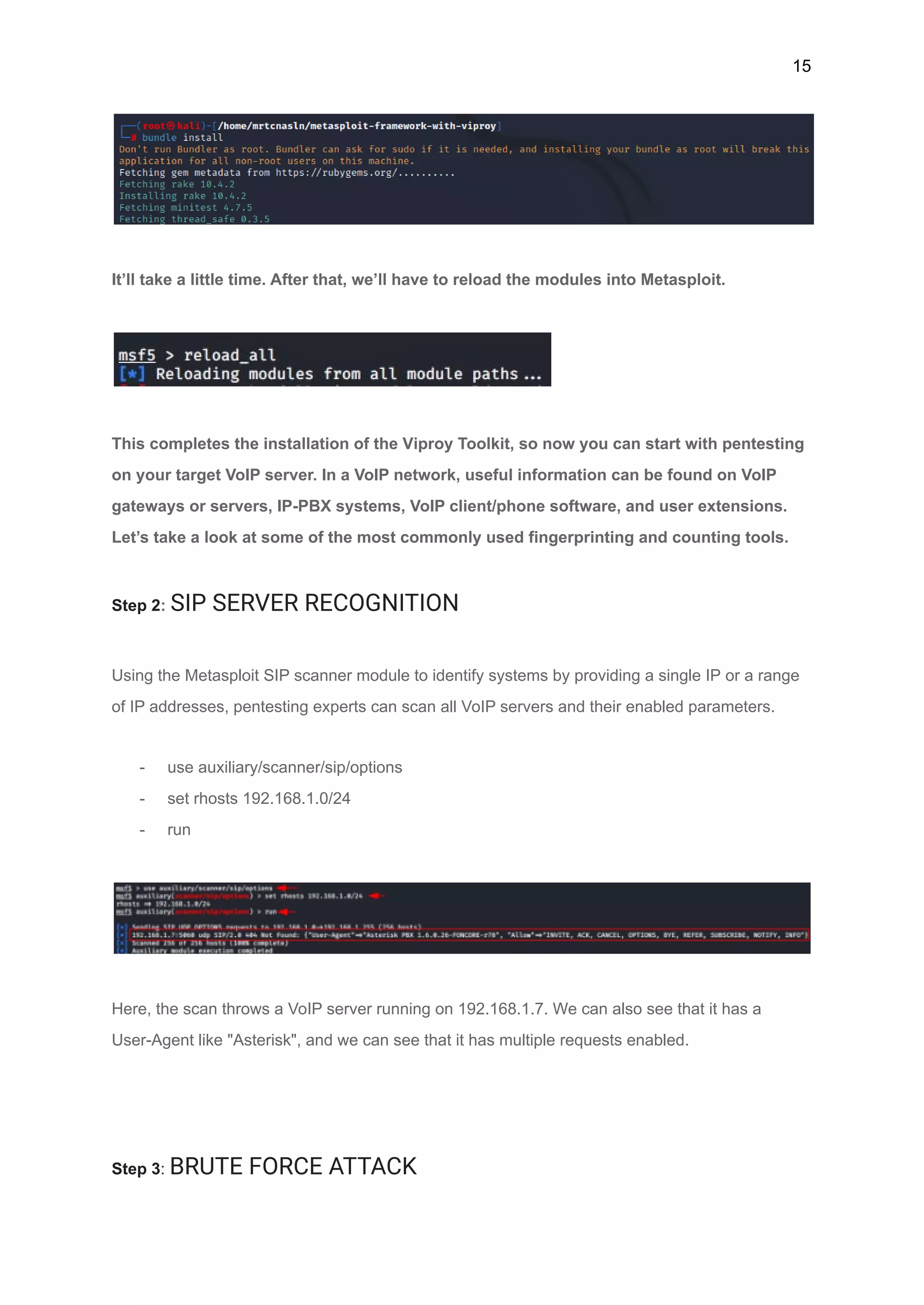 15
It’ll take a little time. After that, we’ll have to reload the modules into Metasploit.
This completes the installation of the Viproy Toolkit, so now you can start with pentesting
on your target VoIP server. In a VoIP network, useful information can be found on VoIP
gateways or servers, IP-PBX systems, VoIP client/phone software, and user extensions.
Let’s take a look at some of the most commonly used fingerprinting and counting tools.
Step 2: SIP SERVER RECOGNITION
Using the Metasploit SIP scanner module to identify systems by providing a single IP or a range
of IP addresses, pentesting experts can scan all VoIP servers and their enabled parameters.
- use auxiliary/scanner/sip/options
- set rhosts 192.168.1.0/24
- run
Here, the scan throws a VoIP server running on 192.168.1.7. We can also see that it has a
User-Agent like "Asterisk", and we can see that it has multiple requests enabled.
Step 3: BRUTE FORCE ATTACK
 